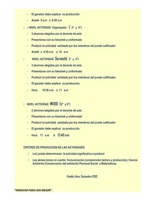 -

El ganador debe explicar su producción

-

Asistir 9 a.m a 9:30 a.m

(

 .- NIVEL ACTIVIDAD Organizador

3° y 4°)

-

3 alumnos elegidos por el docente de aula

-

Presentarse con su fotochek y uniformado

-

Producir la actividad señalado por los miembros del jurado calificador

-

Asistir a 9:30 a.m a 10 a.m
NIVEL ACTIVIDAD



Scratch(

3° y 4°)

-

3 alumnos elegidos por el docente de aula

-

Presentarse con su fotochek y uniformado

-

Producir la actividad señalado por los miembros del jurado calificador.

-

El ganador debe explicar su producción.

-

Hora:

10:30 a.m a 11 a.m

 NIVEL ACTIVIDAD

WEDO (5°

y 6°)

-

2 alumnos elegidos por el docente de aula

-

Presentarse con su fotochek y uniformado

-

Producir la actividad señalado por los miembros del jurado calificador

-

El ganador debe explicar su producción

-

Hora: 11 a.m

a 12:40 a.m

CRITERIO DE PRODUCCION DE LAS ACTIVIDADES


Los jurado determinaran la actividad significativa a producir



Las aéreas tomar en cuenta: Comunicación (comprensión lectora y producción), Ciencia
Ambiente (Conservación del ambiente) Personal Social y Matemáticas.

Pueblo Libre, Setiembre 2013

“INNOVAR PARA SER MEJOR”.

 