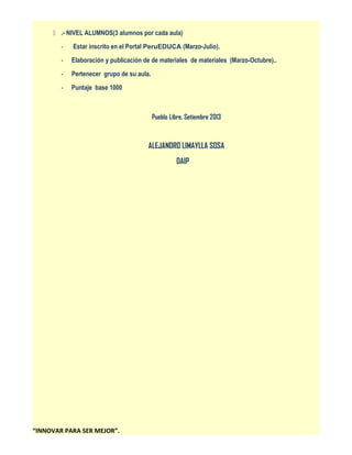  .- NIVEL ALUMNOS(3 alumnos por cada aula)
-

Estar inscrito en el Portal PeruEDUCA (Marzo-Julio).

-

Elaboración y publicación de de materiales de materiales (Marzo-Octubre)..

-

Pertenecer grupo de su aula.

-

Puntaje base 1000

Pueblo Libre, Setiembre 2013

ALEJANDRO LIMAYLLA SOSA
DAIP

“INNOVAR PARA SER MEJOR”.

 