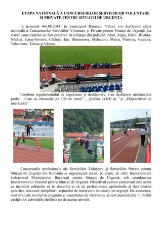 ETAPA NAŢIONALĂ A CONCURSURILOR SERVICIILOR VOLUNTARE ŞI PRIVATE PENTRU SITUAŢII DE URGENŢĂ 
In perioada 4-6.08.2014, în municipiul Râmnicu Vâlcea s-a desfăşurat etapa naţională a Concursurilor Serviciilor Voluntare şi Private pentru Situaţii de Urgenţă. La startul concursurilor au fost prezente 16 echipaje din judeţele: Arad, Argeş, Bihor, Bistriţa- Năsăud, Caraş-Severin, Călăraşi, Iaşi, Maramureş, Mehedinţi, Mureş, Prahova, Suceava, Teleorman, Tulcea şi Vâlcea. 
Conform regulamentului de organizare şi desfăşurare, s-au desfăşurat următoarele probe: ,,Pista cu obstacole pe 100 de metri’’, ,,Ştafeta 4x100 m ’’şi ,,Dispozitivul de intervenţie’’. 
Concursurile profesionale ale Serviciilor Voluntare şi Serviciilor Private pentru Situaţii de Urgenţă din România se organizează anual, pe etape, de către Inspectoratele Judeţene/al Municipiului Bucureşti pentru Situaţii de Urgenţă, sub coordonarea Inspectoratului General pentru Situaţii de Urgenţă. Obiectivul acestor concursuri este acela ca membrii echipelor să îşi dezvolte şi să îşi perfecţioneze aptitudinile şi deprinderile specifice, necesare îndeplinirii acţiunilor de intervenţie în situaţii de urgenţă. De asemenea, sunt evaluate nivelul de pregătire şi capacitatea de intervenţie şi sunt popularizate în rândul cetăţenilor activităţile desfăşurate de aceste servicii.  
