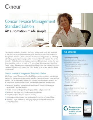 Concur Invoice Management
Standard Edition
AP automation made simple




For many organizations, the invoice process is largely paper based and inefficient.      THE BENEFITS
To help mid-size organizations eliminate paper and reduce costs, Concur® Invoice
Management Standard Edition automates the time-consuming process of collecting,
                                                                                         Expedite processing
submitting, approving and paying supplier invoices and check requests. The service
                                                                                         Reduce bottlenecks and delays with an
eliminates the bottlenecks in processing invoices and keeps you in control. You save
                                                                                         automated end-to-end cycle.
time, drive down costs by as much as 70 percent and ultimately reduce spending.
                                                                                         •	 Enter invoices into the system immediately
Concur Invoice Management provides end-to-end invoice lifecycle management—from          •	 Automate policy enforcement
capture to payment—in a solution that costs nothing to set up and does not require       •	 Promote efficient approvals
IT to maintain.
                                                                                         Gain visibility
Concur Invoice Management Standard Edition                                               Invoice can help transform employee spend
With Concur Invoice Management Standard Edition, mid-size companies have a single        data into effective decision-making information.
platform for managing employee-initiated spending—whether it involves travel or office   •	 Capture valuable data
supplies. The service enables efficient processing of supplier-payment requests with     •	 Proactively monitor spend
an easy-to-use, simple-to-install solution that eliminates paper and reduces costs.      •	 Negotiate with suppliers

•	 Automated workflows ensure invoices are efficiently routed and follow your            Reduce costs
   organization’s approval process                                                       Streamline the processing of vendor and
•	 Flexible invoice handling and reporting capabilities put you in control               supplier invoices.
•	 Automated end-to-end process eliminates manual tasks                                  •	 Cut paper out of the invoice process
                                                                                         •	 Reduce your invoice-processing costs by
•	 Complete analysis of spend improves visibility
                                                                                            as much as 70 percent
•	 Easy implementation means you can be up and running in as few as 30 days
•	 Provides a single platform for managing employee spend when paired with
   Concur® Expense


                                                                                                  Concur on your
                                                                                                  smartphone –
                                                                                                  expedite invoice
                                                                                                  approvals
 