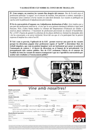 VALORACIÓ DE CGT SOBRE EL CONCURS DE TRASLLATS

 Com sempre, no coneixes les vacants fins després del concurs. Des de fa molt anys el
professorat participa “a cegues” en el concurs de trasllats, fent peticions a centres, municipis o
comarques sense conèixer si hi ha vacants en cada destí demanat. Les vacants es publiquen un
cop ha sortit la publicació d’adjudicacions provisionals.

 En la convocatòria d’enguany no s’adjudicaran destinacions d’ofici. Això implica per a
una part del professorat estalviar-se el risc que la seva primera destinació definitiva sigui molt
llunyana. Però, d’altra banda implica la voluntat del Departament d’Educació de retallar o
reservar places definitives i l’increment de professorat provisional en situació d’inestabilitat.
Per a CGT s’hauria de garantir la cobertura de les places definitives; limitant les demandes dels
i de les concursants a un servei territorial, llevat del cas que el o la participant faci la petició
expressa d’ampliar-les a més d’un ST.

 Tal i com es preveia, l’aplicació de la LEC permet reservar una part de les vacants
perquè les direccions puguin triar professorat segons el “perfil” o determinar llocs de
treball singulars, que com ja podem imaginar serà un instrument per posar en pràctica
l’autonomia de centres i el decret de direccions en el foment de la privatització i la
jerarquització dels centres públics. Des de CGT reclamem l’oferta en el concurs de
trasllats de totes les vacants de manera transparent i que no s’aprofiti la convocatòria per
ocultar més retallades a l’ensenyament públic!!
 