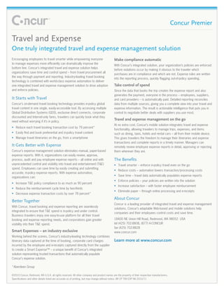 Concur Premier

Travel and Expense
One truly integrated travel and expense management solution
Encouraging employees to travel smarter while empowering everyone                           Make compliance automatic
to manage expenses more efficiently can dramatically improve the
                                                                                            With Concur’s integrated solution, your organization’s policies are enforced
bottom line. Concur’s integrated travel and expense solution helps
                                                                                            before violations occur by making it obvious to the traveler which
organizations save time and control spend – from travel procurement all
                                                                                            purchases are in compliance and which are not. Expense rules are written
the way through payment and reporting. Industry-leading travel booking
                                                                                            into the reporting process, quickly flagging out-of-policy spending.
technology is combined with world-class expense automation to deliver
one integrated travel and expense management solution to drive adoption                     Take control of spend
and enforce policies.                                                                       Since the data that books the trip creates the expense report and also
                                                                                            generates the payment, everyone in the process – employees, suppliers,
It Starts with Travel                                                                       and card providers – is automatically paid. Detailed reporting reconciles
Concur’s on-demand travel booking technology provides in-policy global                      data from multiple sources, giving you a complete view into your travel and
travel content in one single, easily-accessible tool. By accessing multiple                 expense information. The result is actionable intelligence that puts you in
Global Distribution Systems (GDS), exclusive direct connects, corporate                     control to negotiate better deals with suppliers you use most.
discounted and Internet-only fares, travelers can quickly book what they
need without worrying if it’s in policy.
                                                                                            Travel and expense management on the go
                                                                                            At no extra cost, Concur’s mobile solution integrates travel and expense
•	 Reduce each travel booking transaction cost by 79 percent*
                                                                                            functionality, allowing travelers to manage trips, expenses, and items
•	 Easily find and book preferential and in-policy travel content                           such as dining, taxis, hotels and rental cars – all from their mobile device.
•	 Manage travel itineraries on the go, from a smartphone                                   This gives travelers the freedom to manage their itineraries and expense
                                                                                            transactions and complete reports in a timely manner. Managers can
It Gets Better with Expense                                                                 remotely review employee expense reports in detail, approving or rejecting
Concur’s expense management solution eliminates manual, paper-based                         them wherever they are.
expense reports. With it, organizations can easily review, approve,
process, audit and pay employee expense reports – all online and with                       The Benefits
unprecedented control and visibility into travel and entertainment (T&E)                    •	 Travel smarter – enforce in-policy travel even on the go
spend. Employees can save time by easily creating and submitting
                                                                                            •	 Reduce costs – automation lowers transaction/processing costs
accurate, in-policy expense reports. With expense automation,
                                                                                            •	 Save time – travel data automatically populates expense reports
organizations can:
                                                                                            •	 Enforce policies – your policies are written into the solution
•	 Increase T&E policy compliance to as much as 90 percent
                                                                                            •	 Increase satisfaction – with faster employee reimbursement
•	 Reduce the reimbursement cycle time by two-thirds
                                                                                            •	 Eliminate paper – through online processing and e-receipts
•	 Decrease expense transaction costs by over 78 percent*
                                                                                            About Concur
Better Together
                                                                                            Concur is a leading provider of integrated travel and expense management
With Concur, travel booking and expense reporting are seamlessly
                                                                                            solutions. Concur’s adaptable Web-based and mobile solutions help
integrated to ensure that T&E spend is in-policy and under control.
                                                                                            companies and their employees control costs and save time.
Business travelers enjoy one easy-to-use platform for all their travel
booking and expense reporting needs, and corporations gain greater                          18400 NE Union Hill Road, Redmond, WA 98052 USA
visibility into their T&E spend.                                                            tel (425) 702-8808, (877) 4-CONCUR
                                                                                            fax (425) 702-8828
Smart Expenses – an industry exclusive                                                      www.concur.com
Working behind the scenes, Concur’s industry-leading technology combines
itinerary data captured at the time of booking, corporate card charges                      Learn more at www.concur.com
incurred by the employee and e-receipts captured directly from the supplier
to create a Smart Expense™ – a unique benefit of Concur’s integrated
solution representing trusted transactions that automatically populate
Concur’s expense solution.

*Aberdeen Group

©2010 Concur, Redmond, WA U.S.A. all rights reserved. All other company and product names are the property of their respective manufacturers.
Specifications and other details listed are accurate as of printing, but may change without notice. BR CP TRA EXP NA 2010/11
 