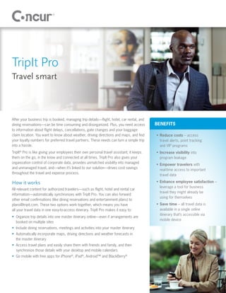 TripIt Pro
Travel smart



After your business trip is booked, managing trip details—flight, hotel, car rental, and
dining reservations—can be time consuming and disorganized. Plus, you need access          BENEFITS
to information about flight delays, cancellations, gate changes and your baggage-
claim location. You want to know about weather, driving directions and maps, and find      •	 Reduce costs – access
your loyalty numbers for preferred travel partners. These needs can turn a simple trip        travel alerts, point tracking
into a hassle.                                                                                and VIP programs
TripIt® Pro is like giving your employees their own personal travel assistant; it keeps    •	 Increase visibility into
them on the go, in the know and connected at all times. TripIt Pro also gives your            program leakage
organization control of corporate data, provides unmatched visibility into managed
                                                                                           •	 Empower travelers with
and unmanaged travel, and—when it’s linked to our solution—drives cost savings
                                                                                              real-time access to important
throughout the travel and expense process.
                                                                                              travel data

How it works                                                                               •	 Enhance employee satisfaction –
                                                                                              leverage a tool for business
All relevant content for authorized travelers—such as flight, hotel and rental car
                                                                                              travel they might already be
information—automatically synchronizes with TripIt Pro. You can also forward
                                                                                              using for themselves
other email confirmations (like dining reservations and entertainment plans) to
plans@tripit.com. These two options work together, which means you have                    •	 Save time – all travel data is
all your travel data in one easy-to-access itinerary. TripIt Pro makes it easy to:            available in a single online
                                                                                              itinerary that’s accessible via
•	 Organize trip details into one master itinerary online—even if arrangements are
                                                                                              mobile device
   booked on multiple sites
•	 Include dining reservations, meetings and activities into your master itinerary
•	 Automatically incorporate maps, driving directions and weather forecasts in
   the master itinerary
•	 Access travel plans and easily share them with friends and family, and then
   synchronize those details with your desktop and mobile calendars
•	 Go mobile with free apps for iPhone®, iPad®, Android™ and BlackBerry®
 