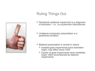 Ruling Things Out
 Peripheral vestibular impairment is a diagnosis
of exclusion – i.e., no oculomotor disturbances
 Unilateral oculomotor presentation is a
peripheral condition
 Bilateral presentation is central in nature
 Isolated gaze impairments have brainstem
origin; may affect some VOR
 Cluster of gaze impairments have cerebellar
origin; often accompanied by balance
impairments
 