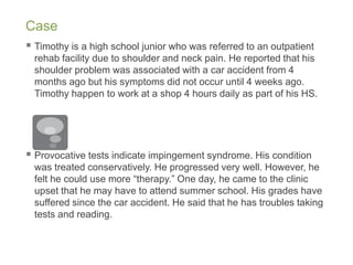 Case
 Timothy is a high school junior who was referred to an outpatient
rehab facility due to shoulder and neck pain. He reported that his
shoulder problem was associated with a car accident from 4
months ago but his symptoms did not occur until 4 weeks ago.
Timothy happen to work at a shop 4 hours daily as part of his HS.
 Provocative tests indicate impingement syndrome. His condition
was treated conservatively. He progressed very well. However, he
felt he could use more “therapy.” One day, he came to the clinic
upset that he may have to attend summer school. His grades have
suffered since the car accident. He said that he has troubles taking
tests and reading.
 
