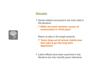 Issues
 Sports-related concussions are most cited in
the literature
 MVAs are most common causes of
concussions in 15-24 years
Return to play is the target outcome
 Teens drop out of school, Adults lose
their jobs & go into long term
depression
 Latent effects have been examined in the
literature but only recently given relevance
 