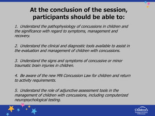 At the conclusion of the session, participants should be able to: 1.  Understand the pathophysiology of concussions in children and the significance with regard to symptoms, management and recovery. 2.  Understand the clinical and diagnostic tools available to assist in the evaluation and management of children with concussions. 3.  Understand the signs and symptoms of concussive or minor traumatic brain injuries in children. 4.  Be aware of the new MN Concussion Law for children and return to activity requirements. 5.  Understand the role of adjunctive assessment tools in the management of children with concussions, including computerized neuropsychological testing. 