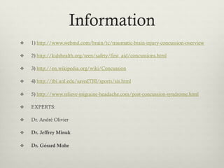 Information
    1) http://www.webmd.com/brain/tc/traumatic-brain-injury-concussion-overview

    2) http://kidshealth.org/teen/safety/first_aid/concussions.html

    3) http://en.wikipedia.org/wiki/Concussion

    4) http://tbi.unl.edu/savedTBI/sports/sis.html

    5) http://www.relieve-migraine-headache.com/post-concussion-syndrome.html

    EXPERTS:

    Dr. André Olivier

    Dr. Jeffrey Minuk

    Dr. Gérard Mohr
 