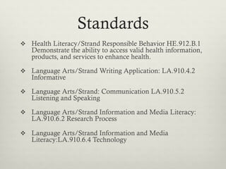 Standards
  Health Literacy/Strand Responsible Behavior HE.912.B.1
   Demonstrate the ability to access valid health information,
   products, and services to enhance health.

  Language Arts/Strand Writing Application: LA.910.4.2
   Informative

  Language Arts/Strand: Communication LA.910.5.2
   Listening and Speaking

  Language Arts/Strand Information and Media Literacy:
   LA.910.6.2 Research Process

  Language Arts/Strand Information and Media
   Literacy:LA.910.6.4 Technology
 