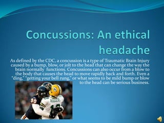 As defined by the CDC, a concussion is a type of Traumatic Brain Injury
caused by a bump, blow, or jolt to the head that can change the way the
  brain normally functions. Concussions can also occur from a blow to
  the body that causes the head to move rapidly back and forth. Even a
“ding,” “getting your bell rung,” or what seems to be mild bump or blow
                                      to the head can be serious business.
 