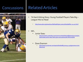 Concussions   Related Articles
              • “A Hard-Hitting Story: Young Football Players Take Big –
                League Hits to Head

                  •   http://www.pbs.org/newshour/bb/health/jan-june12/footballhits_04-02.html




              • NFL
                 • Junior Seau
                        •   http://content.usatoday.com/communities/thehuddle/post/2012/05/ex-
                            teammate-junior-seau-had-1500-concussions/1#.UFhxrxid7Ns



                  • Dave Duerson
                        •   http://www.suntimes.com/sports/football/5210244-419/ignorance-isnt-
                            bliss.html
 