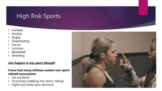 High Risk Sports
• Football
• Hockey
• Rugby
• Cheerleading
• Soccer
• Lacrosse
• Basketball
• Wrestling
Can happen in any sport though!
I have had many athletes sustain non-sport
related concussions
• Car accidents
• Clumsiness (walking into doors, falling)
• Fights and other poor decisions
 