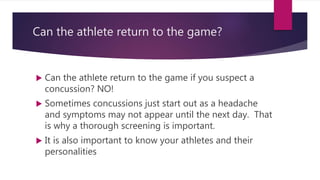 Can the athlete return to the game?
 Can the athlete return to the game if you suspect a
concussion? NO!
 Sometimes concussions just start out as a headache
and symptoms may not appear until the next day. That
is why a thorough screening is important.
 It is also important to know your athletes and their
personalities
 