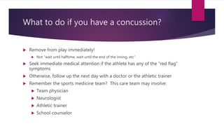 What to do if you have a concussion?
 Remove from play immediately!
 Not “wait until halftime, wait until the end of the inning, etc”
 Seek immediate medical attention if the athlete has any of the “red flag”
symptoms
 Otherwise, follow up the next day with a doctor or the athletic trainer
 Remember the sports medicine team? This care team may involve:
 Team physician
 Neurologist
 Athletic trainer
 School counselor
 