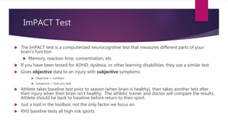 ImPACT Test
 The ImPACT test is a computerized neurocognitive test that measures different parts of your
brain’s function
 Memory, reaction time, concentration, etc
 If you have been tested for ADHD, dyslexia, or other learning disabilities, they use a similar test
 Gives objective data to an injury with subjective symptoms
 Objective = numbers
 Subjective = how you feel
 Athlete takes baseline test prior to season (when brain is healthy), then takes another test after
their injury when their brain isn’t healthy. The athletic trainer and doctor will compare the results.
Athlete should be back to baseline before return to their sport.
 Just a tool in the toolbox; not the only factor we focus on
 RHS baseline tests all high risk sports
 
