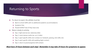 Returning to Sports
 To return to sport, the athlete must be:
 Back to school 100% with no additional academic accommodations
 Symptom-free
 Passed ImPACT test (if they have one)
 Return slowly to activity
 Day 1: light exercise (ex: stationary bike)
 Day 2: more intense cardio (ex: run 2 miles)
 Day 3: sport specific drills (non-contact; ex: footwork, passing, stick skills, etc)
 Day 4: sport specific drills with padding (light contact)
 Day 5: return to practice/games (full contact)
Must have 24 hours between each step! Remember it may take 24 hours for symptoms to appear.
 