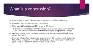 What is a concussion?
 Often called a “mild” TBI because it usually is not life threatening.
 However, they are very serious conditions
 They cannot be diagnosed by x-ray or CT scans
 Unlike brain bleeds or other traumatic brain injuries, concussions cannot
be seen because they involve chemical changes, not physical changes
 We have to use other methods to diagnose a concussion (will talk more
about that later)
 Once an athlete has a sustained a concussion, it becomes much easier for
the athlete to sustain secondary concussions (just like if you’ve sprained
your ankle, it’s easier to have another ankle sprain)
 