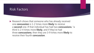 Risk Factors
 Research shows that someone who has already received
one concussion is 1-2 times more likely to receive
a second one. If that individual has had two concussions, “a
third is 2-4 times more likely, and if they've had
three concussions, then they are 3-9 times more likely to
receive their fourth concussion.
 