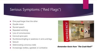 Serious Symptoms (“Red Flags”)
 One pupil larger than the other
 Double vision
 Slurred speech
 Repeated vomiting
 Loss of consciousness
 Cervical spine pain
 Numbness/tingling or weakness in arms and legs
 Seizure
 Deteriorating conscious state
 Increasingly restless, agitated, or combative
Remember Kevin from “The Crash Reel?”
 