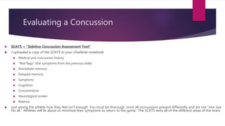 Evaluating a Concussion
 SCAT5 = “Sideline Concussion Assessment Tool”
 I uploaded a copy of the SCAT5 to your OneNote notebook.
 Medical and concussion history
 “Red flags” (the symptoms from the previous slide)
 Immediate memory
 Delayed memory
 Symptoms
 Cognition
 Concentration
 Neurological screen
 Balance
 Just asking the athlete how they feel isn’t enough. You must be thorough, since all concussions present differently and are not “one size
fits all.” Athletes will lie about or minimize their symptoms to return to the game. The SCAT5 tests all of the different areas of the brain.
 