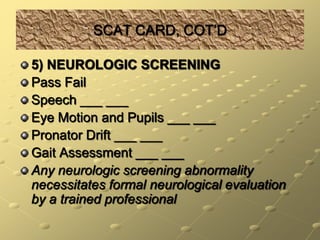 SCAT CARD, COT’D5) NEUROLOGIC SCREENINGPass FailSpeech ___ ___Eye Motion and Pupils ___ ___Pronator Drift ___ ___Gait Assessment ___ ___Any neurologic screening abnormality necessitates formal neurological evaluation by a trained professional