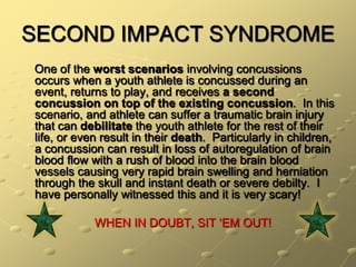 SECOND IMPACT SYNDROME    One of the worst scenarios involving concussions occurs when a youth athlete is concussed during an event, returns to play, and receives a second concussion on top of the existing concussion.  In this scenario, and athlete can suffer a traumatic brain injury that can debilitate the youth athlete for the rest of their life, or even result in their death.  Particularly in children, a concussion can result in loss of autoregulation of brain blood flow with a rush of blood into the brain blood vessels causing very rapid brain swelling and herniation through the skull and instant death or severe debilty.  I have personally witnessed this and it is very scary!   WHEN IN DOUBT, SIT ‘EM OUT!