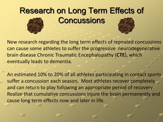 Research on Long Term Effects of ConcussionsNew research regarding the long term effects of repeated concussions  can cause some athletes to suffer the progressive  neurodegenerative brain disease Chronic Traumatic Encephalopathy (CTE), which eventually leads to dementia.  An estimated 10% to 20% of all athletes participating in contact sports suffer a concussion each season.  Most athletes recover completely and can return to play following an appropriate period of recovery.  Realize that cumulative concussions injure the brain permanently and cause long term effects now and later in life.