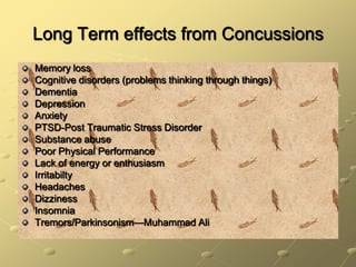 Long Term effects from ConcussionsMemory lossCognitive disorders (problems thinking through things)DementiaDepressionAnxietyPTSD-Post Traumatic Stress DisorderSubstance abusePoor Physical PerformanceLack of energy or enthusiasmIrritabiltyHeadachesDizzinessInsomniaTremors/Parkinsonism—Muhammad Ali