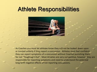 Athlete ResponsibilitiesAs Coaches you must let athletes know they will not be looked down uponor treated unfairly if they report a concussion.  Athletes must feel confidentthey can report symptoms of a concussion without Coaches punishing them for not “Toughing it Out”.  Most Athletes are very competitive, however, they are responsible for reporting symptoms and need to understand the potentiallong term negative effects of not reporting concussions.