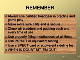 REMEMBERAlways use certified headgear in practice and game playMake extra sure it fits and is secureCheck air bladders and padding each and every time of useUse properly fitting mouthpieces at all timesUse IMPACT or equivalent testingUse a SPECT card or equivalent sideline testWHEN IN DOUBT SIT ‘EM OUT!