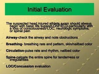 Initial EvaluationThe suspected head injured athlete exam should always begin with basic life support-ONFIELD-particularly with a loss of consciousness-LOC, neurologic symptoms, or spinal painAirway-check the airway and note obstructionsBreathing- breathing rate and pattern, skin/nailbedcolorCirculation-pulse rate and rhythm, nailbedcolorSpine-palpate the entire spine for tenderness or irregularitiesLOC/Concussion evaluation