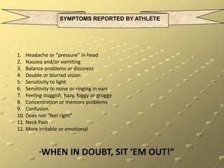 SYMPTOMS REPORTED BY ATHLETEHeadache or “pressure” in headNausea and/or vomitingBalance problems or dizzinessDouble or blurred visionSensitivity to lightSensitivity to noise or ringing in earsFeeling sluggish, hazy, foggy or groggyConcentration or memory problemsConfusionDoes not “feel right”Neck PainMore irritable or emotional                 “WHEN IN DOUBT, SIT ‘EM OUT!”