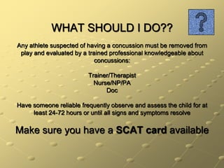 WHAT SHOULD I DO??Any athlete suspected of having a concussion must be removed from play and evaluated by a trained professional knowledgeable about concussions:Trainer/TherapistNurse/NP/PADocHave someone reliable frequently observe and assess the child for at least 24-72 hours or until all signs and symptoms resolveMake sure you have a SCAT card available
