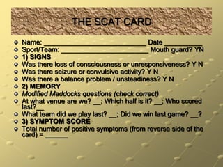 THE SCAT CARDName: ___________________________ Date __________Sport/Team: _______________________ Mouth guard? YN1) SIGNSWas there loss of consciousness or unresponsiveness? Y NWas there seizure or convulsive activity? Y NWas there a balance problem / unsteadiness? Y N2) MEMORYModified Maddocks questions (check correct)At what venue are we? __; Which half is it? __; Who scored last?__What team did we play last? __; Did we win last game? __?3) SYMPTOM SCORETotal number of positive symptoms (from reverse side of the card) = ______