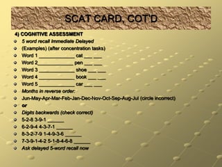 SCAT CARD, COT’D 4) COGNITIVE ASSESSMENT5 word recall Immediate Delayed(Examples) (after concentration tasks)Word 1 _____________ cat ___ ___Word 2_____________ pen ___ ___Word 3 _____________ shoe ___ ___Word 4 _____________ book ___ ___Word 5 _____________ car ___ ___Months in reverse order:Jun-May-Apr-Mar-Feb-Jan-Dec-Nov-Oct-Sep-Aug-Jul (circle incorrect)orDigits backwards (check correct)5-2-8 3-9-1 ______6-2-9-4 4-3-7-1 ______8-3-2-7-9 1-4-9-3-6 ______7-3-9-1-4-2 5-1-8-4-6-8 ______Ask delayed 5-word recall now