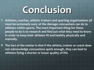 Conclusion
Athletes, coaches, athletic trainers and sporting organizations all
must be extremely wary of the damage concussions can do to
athletes within sports. The most important thing for these
people to do is to research and find out what they need to know
in order to keep their athletes fit and healthy physically and
mentally.
The fact of the matter is that if the athlete, trainer or coach does
not acknowledge concussions quick enough, they can lead to
athletes living a shorter or lesser quality of life.
 