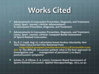 Works Cited
Advancements in Concussion Prevention, Diagnosis, and Treatment.
(2014). Sport Journal, 1.Article- Advancements
in Concussion Prevention, Diagnosis, and Treatment.
Advancements in Concussion Prevention, Diagnosis, and Treatment.
(2014). Sport Journal, 1.Article- Computer-Based Assessment
of Sports-Related Concussion.
By, R. F. (1998, Aug 12). LaFontaine leaves hockey reluctantly. New
York Times (1923-Current File) Retrieved from
http://search.proquest.com/docview/110025378?accountid=12104
Arti le- The difficult concussion patient: what is the best approach to
investigation and management of persistent (>10 days)
postconcussive symptoms?
Schatz, P., & Zillmer, E. A. (2003). Computer-Based Assessment of
Sports-Related Concussion. Applied Neuropsychology, 10(1), 42-47.
 