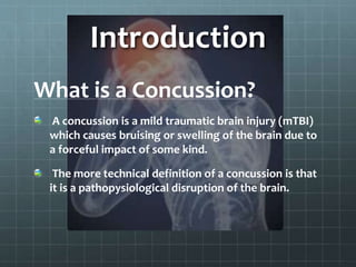 Introduction
What is a Concussion?
A concussion is a mild traumatic brain injury (mTBI)
which causes bruising or swelling of the brain due to
a forceful impact of some kind.
The more technical definition of a concussion is that
it is a pathopysiological disruption of the brain.
 