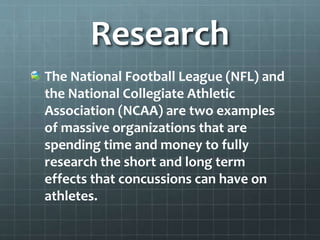 Research
The National Football League (NFL) and
the National Collegiate Athletic
Association (NCAA) are two examples
of massive organizations that are
spending time and money to fully
research the short and long term
effects that concussions can have on
athletes.
 