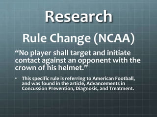 Research
Rule Change (NCAA)
“No player shall target and initiate
contact against an opponent with the
crown of his helmet.”
• This specific rule is referring to American Football,
and was found in the article, Advancements in
Concussion Prevention, Diagnosis, and Treatment.
 