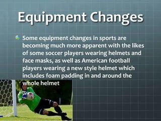Equipment Changes
Some equipment changes in sports are
becoming much more apparent with the likes
of some soccer players wearing helmets and
face masks, as well as American football
players wearing a new style helmet which
includes foam padding in and around the
whole helmet
 