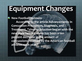 Equipment Changes
New Football Helmets-
According to the article Advancements in
Concussion Prevention, Diagnosis, and
Treatment, “since production began with the
new style helmet, there has been a ten
percent decrease in the amount of
concussions received by the American football
athletes each year.”
 