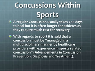 Concussions Within
Sports
A regular Concussion usually takes 7-10 days
to heal but it is often longer for athletes as
they require much rest for recovery
With regards to sport it is said that a
concussion must be “managed in a
multidisciplinary manner by healthcare
providers with experience in sports related
concussion” (Advancements in Concussion
Prevention, Diagnosis and Treatment).
 