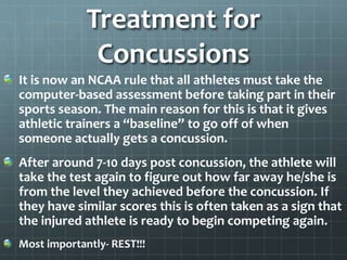 Treatment for
Concussions
It is now an NCAA rule that all athletes must take the
computer-based assessment before taking part in their
sports season. The main reason for this is that it gives
athletic trainers a “baseline” to go off of when
someone actually gets a concussion.
After around 7-10 days post concussion, the athlete will
take the test again to figure out how far away he/she is
from the level they achieved before the concussion. If
they have similar scores this is often taken as a sign that
the injured athlete is ready to begin competing again.
Most importantly- REST!!!
 