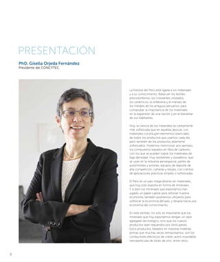 PhD. Gisella Orjeda Fernández
Presidente del CONCYTEC
PRESENTACIÓN
La historia del Perú está ligada a los materiales
y a su conocimiento. Basta ver los textiles
precolombinos, los colorantes utilizados,
los cerámicos, la orfebrería y el manejo de
los metales de los antiguos peruanos, para
comprobar la importancia de los materiales
en la expansión de una nación y en el bienestar
de sus habitantes.
Hoy, la ciencia de los materiales es ciertamente
más sofisticada que en aquellas épocas. Los
materiales constituyen elementos esenciales
de todos los productos que usamos cada día,
pero también de los productos altamente
sofisticados. Podemos mencionar, por ejemplo,
los compuestos basados en fibra de carbono,
con los que se pueden lograr los materiales de
baja densidad, muy resistentes y duraderos, que
se usan en la industria aeroespacial, partes de
automóviles y aviones, equipos de deporte de
alta competición, carteras y relojes, con cientos
de aplicaciones prácticas simples o sofisticadas.
El Perú es un país mega-diverso en materiales,
que hoy solo exporta en forma de minerales.
Y si bien los minerales que exportamos han
jugado un papel capital para reforzar nuestra
economía, también podríamos utilizarlos para
sofisticar la economía del país, y llevarla hacia una
economía del conocimiento.
En este sentido, no solo es importante que los
minerales que hoy exportamos tengan un valor
agregado tecnológico, sino que los nuevos
productos sean requeridos por otros países.
Estos productos, basados en nuestras materias
primas que muchas veces reimportamos, son los
conductores eléctricos de cobre, acero inoxidable,
nanopartículas de óxido de zinc, entre otros.
8
 