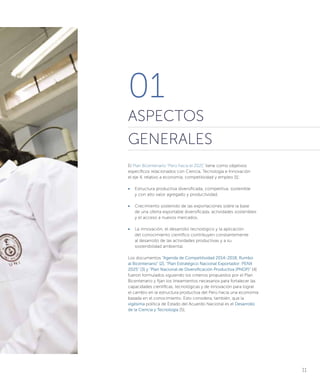 11
El Plan Bicentenario “Perú hacia el 2021” tiene como objetivos
específicos relacionados con Ciencia, Tecnología e Innovación
el eje 4, relativo a economía, competitividad y empleo [1]:
•	 Estructura productiva diversificada, competitiva, sostenible
y con alto valor agregado y productividad.
•	 Crecimiento sostenido de las exportaciones sobre la base
de una oferta exportable diversificada, actividades sostenibles
y el acceso a nuevos mercados.
•	 La innovación, el desarrollo tecnológico y la aplicación
del conocimiento científico contribuyen constantemente
al desarrollo de las actividades productivas y a su
sostenibilidad ambiental.
Los documentos “Agenda de Competitividad 2014-2018, Rumbo
al Bicentenario” [2], “Plan Estratégico Nacional Exportador: PENX
2025” [3] y “Plan Nacional de Diversificación Productiva (PNDP)” [4]
fueron formulados siguiendo los criterios propuestos por el Plan
Bicentenario y fijan los lineamientos necesarios para fortalecer las
capacidades científicas, tecnológicas y de innovación para lograr
el cambio en la estructura productiva del Perú hacia una economía
basada en el conocimiento. Esto considera, también, que la
vigésima política de Estado del Acuerdo Nacional es el Desarrollo
de la Ciencia y Tecnología [5].
01
ASPECTOS
GENERALES
 