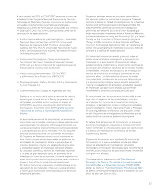 A partir de abril del 2015, el CONCYTEC retomó el proceso de
actualización del Programa Nacional Transversal de Ciencia y
Tecnología de Materiales. Para ello, convocó a las instituciones
vinculadas estrechamente a la temática de materiales y
estableció un Comité de Formulación, de acuerdo a la Directiva
Nº 003-2015-CONCYTEC-DPP. La convocatoria contó con la
participación de especialistas de:
a)	 Instituciones académicas y de investigación: Universidad
Nacional Mayor de San Marcos (UMSM), Universidad
Nacional de Ingeniería (UNI), Pontificia Universidad
Católica del Perú (PUCP), Universidad Nacional de Trujillo
(UNT), Universidad de Piura (UDeP) y el Instituto Peruano
de Energía Nuclear (IPEN).
b)	 Instituciones Tecnológicas: Centro de Innovación
Tecnológica del Cuero, Calzado e Industrias Conexas
(CITEccal) y el Servicio Nacional de Capacitación para la
Industria de la Construcción (SENCICO).
c)	 Instituciones gubernamentales: El CONCYTEC
y el Ministerio de la Producción (PRODUCE).
d)	 Empresas privadas: Graña y Montero S.A.A. y Corporación
Aceros Arequipa S.A.
e)	 Gremio Profesional: Colegio de Ingenieros del Perú.
Debido a su rol rector de la política nacional de ciencia,
tecnología e innovación en el Perú y de promotor de
actividades vinculadas a estos campos en el país, el
CONCYTEC asumió la coordinación del Comité de
Formulación. El nombre corto del Programa Nacional
Transversal de Ciencia y Tecnología de Materiales es
ProMat.
La economía peruana se ha diversificado recientemente,
sobre todo tras el notable crecimiento de las exportaciones
agroindustriales. No obstante, el Perú sigue teniendo una
canasta exportadora relativamente poco sofisticada debido
a la alta participación de los minerales. Por ello, requiere
impulsar las exportaciones con contenido tecnológico.
El Programa de Materiales tendrá un rol importante en
esta misión, ya que será el responsable de potenciar las
actividades de investigación básica y aplicada para el
estudio, desarrollo, mejora y/o adaptación de procesos
y productos basados en materiales con valor añadido.
El concepto científico y técnico de materiales responde
a un área de gran desarrollo tanto en el ámbito de la
investigación como en el industrial. Su fuerte implantación
en el sector productivo es muy importante para contribuir a
lograr la diversificación productiva de nuestro país.
El carácter horizontal y naturaleza multidisciplinaria en la
aplicación de los materiales, ofrece un especial atractivo
e interés para numerosos sectores productivos del sector
empresarial peruano.
Programas similares existen en los países desarrollados.
Por ejemplo, podemos mencionar el programa “Materials
Genome Initiative for Global Competitiveness” de la National
Science and Technology Council de Estados Unidos [10].
Adicionalmente, dentro de las líneas de investigación
prioritarias de Horizonte 2020 de la Unión Europea que
están relacionadas a materiales destaca “Advanced Materials
and Advanced Manufacturing and Processing” [11]; y la Japan
Society for the Promotion of Science tiene un programa
“Design and Demonstration of New Materials with New
Functions for Industrial Applications” [12]. La importancia de
contar con un programa de materiales es crucial y debe de
alinearse a la política del Estado peruano.
El Comité de Formulación analizó y discutió sobre el
estado situacional de la investigación e innovación en
materiales en el país durante 14 sesiones de trabajo,
estableciendo la problemática y proponiendo las líneas de
acción para enrumbar los esfuerzos de los actores (Estado,
universidades, institutos tecnológicos y de investigación,
centros de innovación tecnológica y empresas) en los
próximos años, con la finalidad de alcanzar las metas
concretas de la contribución de la ciencia, la tecnología
y la innovación tecnológica para el estudio, desarrollo,
mejora y/o adaptación de procesos y productos basados
en materiales con gran valor añadido que permitan
incrementar la diversificación productiva del país.
En una primera fase, esta propuesta fue discutida a nivel
regional con expertos de las universidades, institutos
de investigación, centros de innovación tecnológica,
empresas, organizaciones civiles e instituciones estatales,
durante dos talleres macro regionales (Trujillo y Arequipa).
En una segunda fase, se mantuvo una discusión similar
en el I Encuentro de Investigadores de Materiales que se
realizó en Lima y donde se presentó el programa.
En la fase final del proceso de formulación, las líneas de
acción en Investigación, Desarrollo e Innovación (I+D+i)
fueron sometidas a consulta pública para dar oportunidad
a la población interesada en la temática, de brindar
sugerencias y aportes.
El presente documento es el resultado del proceso de
formulación en el que se establece la ruta que deben
seguir las actividades de investigación, desarrollo
tecnológico e innovación tecnológica para incrementar la
diversificación productiva del país relacionada a materiales
con gran valor añadido.
Considerando los lineamientos del “Plan Nacional
Estratégico de Ciencia, Tecnología e Innovación para la
Competitividad y el Desarrollo Humano (PNCTI) 2006-
2021”, así como el “Plan Bicentenario “Perú hacia el 2021”,
se definió un horizonte temporal para el programa de seis
años, es decir del 2016 al 2021.
13
 