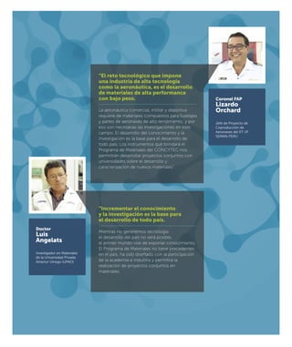 Coronel FAP
Lizardo
Orchard
Jefe de Proyecto de
Coproducción de
Aeronaves del KT-1P
SEMAN-PERU
Doctor
Luis
Angelats
Investigador en Materiales
de la Universidad Privada
Antenor Orrego (UPAO)
“El reto tecnológico que impone
una industria de alta tecnología
como la aeronáutica, es el desarrollo
de materiales de alta performance
con bajo peso.
La aeronáutica comercial, militar y deportiva
requiere de materiales compuestos para fuselajes
y partes de aeronaves de alto rendimiento, y por
eso son necesarias las investigaciones en este
campo. El desarrollo del conocimiento y la
investigación es la base para el desarrollo de
todo país. Los instrumentos que brindará el
Programa de Materiales del CONCYTEC nos
permitirán desarrollar proyectos conjuntos con
universidades sobre el desarrollo y
caracterización de nuevos materiales”.
“Incrementar el conocimiento
y la investigación es la base para
el desarrollo de todo país.
Mientras no generemos tecnología
el desarrollo del país no será posible,
el primer mundo vive de exportar conocimiento.
El Programa de Materiales no tiene precedentes
en el país, ha sido diseñado con la participación
de la academia e industria y permitirá la
realización de proyectos conjuntos en
materiales.
 