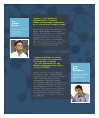 MSc.
Aníbal
Rozas
Director de CITE materiales
de la Pontiﬁcia
Universidad Católica
del Perú (PUCP)
Doctor
Juan
Rodríguez
Investigador en Materiales
de la Universidad
Nacional de Ingeniería
(UNI)
“El Perú es un país primario
exportador lo cual nos hace
demasiado sensibles y dependientes
de los precios de las materias primas.
Es necesario impulsar el desarrollo de productos
terminados para generar nuevos puestos
laborales descentralizados, así como una matriz
más diversa, y la exportación de nuevos
productos. El Programa de Materiales del
CONCYTEC pone énfasis en la capacitación
y formación de recursos humanos y en la mejora
de la infraestructura, que son algunos de los
factores débiles en la realidad actual”.
“Estamos insertos en un mundo
global en donde el mejoramiento
de procesos de materiales
y servicios es la manera en que
las economías encuentran mejorar
su competitividad.
Mientras más productos nuevos aparezcan
en el mercado vamos a poder robustecer
y diversiﬁcar nuestra economía. En Tierras Raras
el Perú tiene un gran potencial para su
desarrollo debido a que tiene múltiples
aplicaciones en la electrónica y otros, pero esto
no puede generarse espontáneamente sino que
se necesita de conocimiento. Por ello es
necesario invertir fuertemente en la formación
de recursos humanos altamente caliﬁcados.
Estas prioridades han sido identiﬁcadas
y se encuentran en el Programa de Materiales
del CONCYTEC.
 