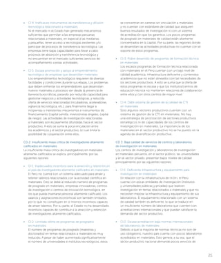 • 	 CI 4: Ineficaces instrumentos de transferencia y difusión
tecnológica relacionado a materiales
Ni el mercado ni el Estado han generado mecanismos
suficientes que permitan a las empresas peruanas
relacionadas a materiales, en especial a las medianas
y pequeñas, tener acceso a tecnologías existentes y/o
participar de procesos de transferencia tecnológica. Las
empresas tiene bajas capacidades para llevar a cabo
procesos de absorción y transferencia tecnológica y
no encuentran en el mercado suficientes servicios de
acompañamiento a estas actividades.
• 	 CI 5: Escasa promoción y apoyo al emprendimiento
tecnológico de empresas que desarrollan materiales
Los emprendimientos tecnológicos requieren de diversas
facilidades y condiciones durante sus etapas. Los problemas
que deben enfrentar los emprendedores que desarrollan
nuevos materiales o procesos van desde la presencia de
barreras burocráticas, pasando por reducida capacidad para
gestionar negocios y actividades tecnológicas, y reducida
oferta de servicios relacionadas (incubadoras, aceleradoras,
vigilancia tecnológica, etc.), para finalmente llegar a
incipientes o inexistentes mecanismos e instrumentos de
financiamiento (capital semilla, inversionistas ángeles, capital
de riesgo). Las actividades de investigación relacionadas
a materiales son escasamente difundidas hacia el sector
productivo. A esto se suma la poca vinculación entre
los académicos y el sector productivo, lo cual limita la
posibilidad de cooperación entre ellos.
CD 2: Insuficiente masa crítica de investigadores altamente
calificados en materiales
La insuficiente masa crítica de investigadores en materiales
altamente calificados se explica, principalmente, por las
siguientes razones:
• 	 CI 1: Inadecuados incentivos para la atracción y retención en
el país de investigadores altamente calificados en materiales
El Perú no cuenta con un sistema adecuado para atraer y
retener talentos relacionados con la actividad científica en
materiales. Esto se debe al reducido número de programas
de posgrado en materiales, empresas innovadoras, centros
de investigación o centros de innovación tecnológica, en
los que pueda insertarse personal altamente calificado. Los
salarios y asignaciones económicas son también limitados,
por lo que no constituyen en sí mismos incentivos capaces
de atraer talentos. Por su parte, el Estado no ha desarrollado
incentivos capaces de contribuir a la atracción y retención
de investigadores altamente calificados.
• 	 CI 2: Limitada oferta de programas de posgrados
en materiales
El número de programas de posgrado (maestrías y
doctorados) en temas relacionados a materiales es muy
reducido. A pesar de haber aumentado significativamente
el número de universidades e institutos tecnológicos, estos
se concentran en carreras sin vinculación a materiales
y no cuentan con estándares de calidad que aseguren
buenos resultados de investigación ni con un sistema
de acreditación que los garantice. Los pocos programas
de posgrado en materiales de calidad están altamente
concentrados en la capital. Por su parte, las regiones donde
se desarrollan las actividades productivas no cuentan con el
soporte de estos programas.
• 	 CI 3: Pobre desarrollo de programas de formación técnica
en materiales
Los escasos programas de formación técnica relacionada
con materiales en el Perú cuentan con un bajo nivel de
calidad académica, infraestructura deficiente y contenidos
académicos que no están alineados con las necesidades de
los sectores productivos. A esto se suma que la oferta de
estos programas es escasa y que los institutos/centros de
educación técnica no mantienen relaciones de colaboración
entre ellos y con otros centros de mayor nivel.
• 	 CI 4: Débil sistema de gestión de la calidad de CTI
en materiales
Solo algunos sectores productivos cuentan con un
sistema de gestión de la CTI en materiales. No hay
una estrategia de priorización de sectores productivos
estratégicos ni de capacidades de los centros de
investigación en materiales. La importancia de los
materiales en el sector productivo no se ha puesto en la
agenda de diversificación productiva.
CD 3: Baja calidad de servicios de centros y laboratorios
de investigación en materiales
Los centros de investigación y laboratorios de investigación
en materiales peruanos, en el sector público, las universidades
y en el sector privado, presentan bajos niveles de calidad
principalmente por las siguientes razones:
• 	 CI 1: Deficiente infraestructura y equipamiento para
investigación en materiales
En relación con la infraestructura de I+D+i, el Perú
cuenta con pocas entidades de investigación (institutos
y universidades públicas y privadas) que realicen
investigación en temas relacionados a materiales y que no
necesiten mejorar la infraestructura y equipamiento de sus
laboratorios. El equipamiento relacionado con un sistema
de calidad también es deficiente, lo que se traduce en
un insuficiente número de laboratorios que cuenten con
acreditaciones internacionales y que puedan satisfacer la
demanda del sector productivo.
• 	 CI 2: Escasa acreditación bajo normas internacionales
de laboratorios de materiales
Debido a que la mayoría de normas técnicas no son de
uso obligatorio, nuestro país cuenta con pocos laboratorios
acreditados en materiales. Esto genera, a su vez, que el
sector productivo nacional demande pocos servicios de
25
 